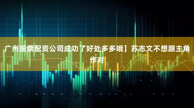 广州股票配资公司成功了好处多多哦】苏志文不想跟主角作对