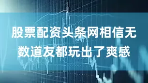 股票配资头条网相信无数道友都玩出了爽感