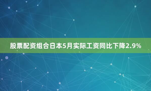 股票配资组合日本5月实际工资同比下降2.9%