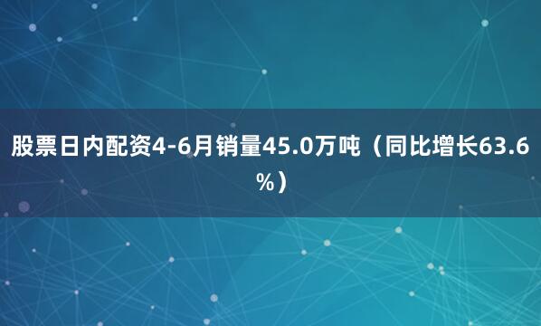 股票日内配资4-6月销量45.0万吨（同比增长63.6%）