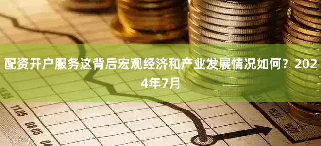 配资开户服务这背后宏观经济和产业发展情况如何？2024年7月