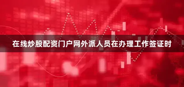 在线炒股配资门户网外派人员在办理工作签证时