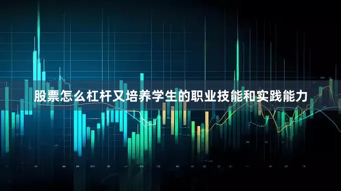 股票怎么杠杆又培养学生的职业技能和实践能力