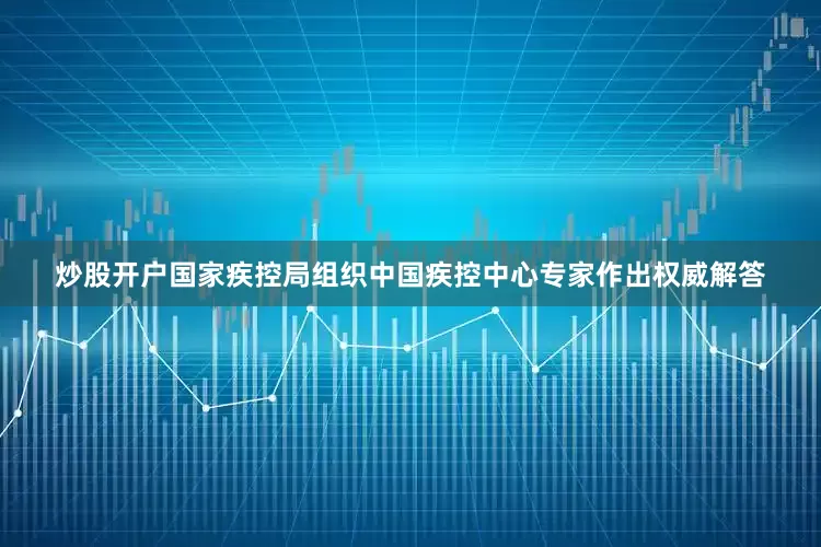 炒股开户国家疾控局组织中国疾控中心专家作出权威解答