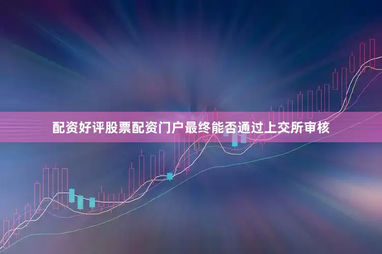 配资好评股票配资门户最终能否通过上交所审核
