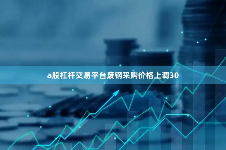 a股杠杆交易平台废钢采购价格上调30