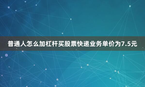 普通人怎么加杠杆买股票快递业务单价为7.5元